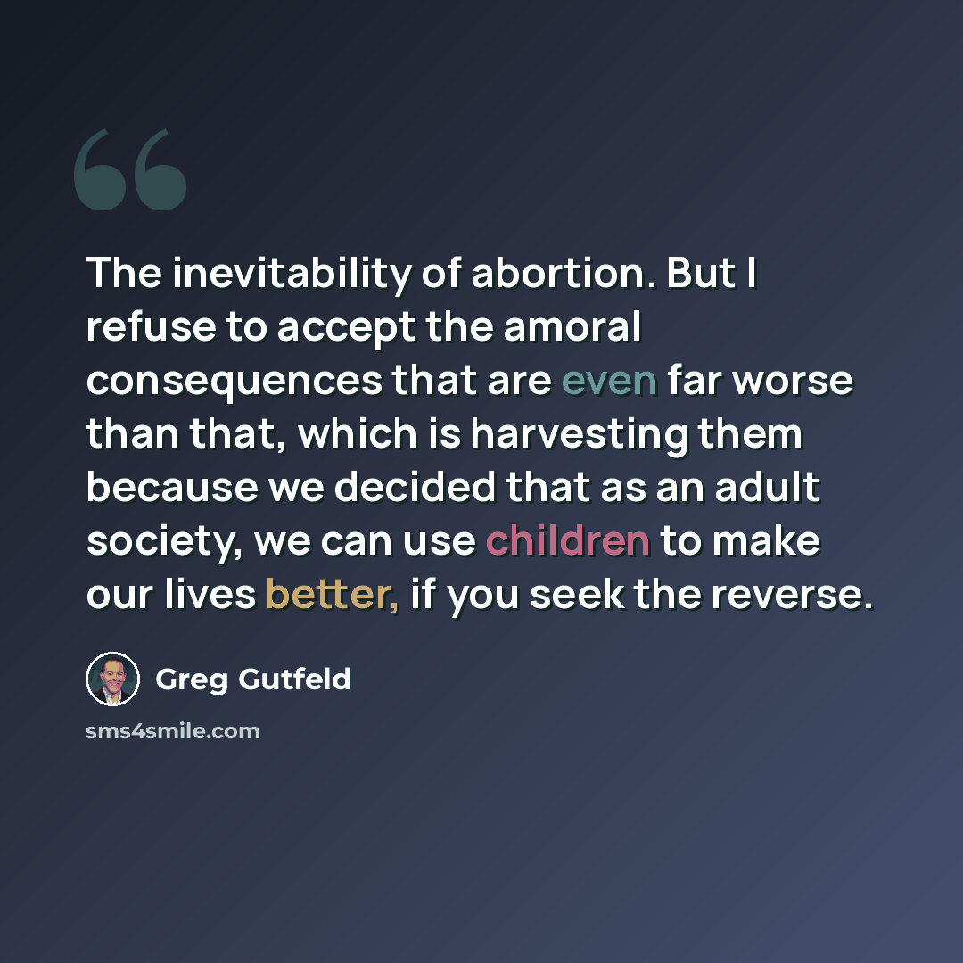 “The inevitability of abortion. But I refuse to accept the amoral consequences that are even far worse than that, which is harvesting them because we decided that as an adult society, we can use children to make our lives better, if you seek the reverse.” quote by Greg Gutfeld