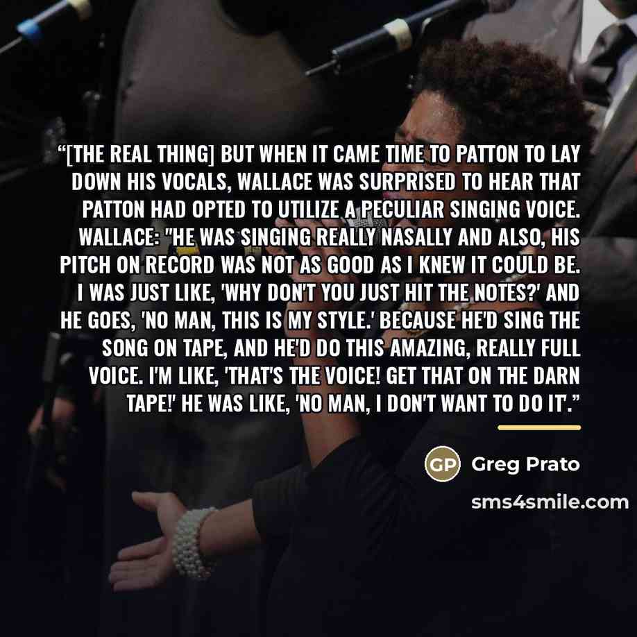 “[The Real Thing] But when it came time to Patton to lay down his vocals, Wallace was surprised to hear that Patton had opted to utilize a peculiar singing voice. Wallace: "He was singing really nasally and also, his pitch on record was not as good as I knew it could be. I was just like, 'Why don't…” quote by Greg Prato