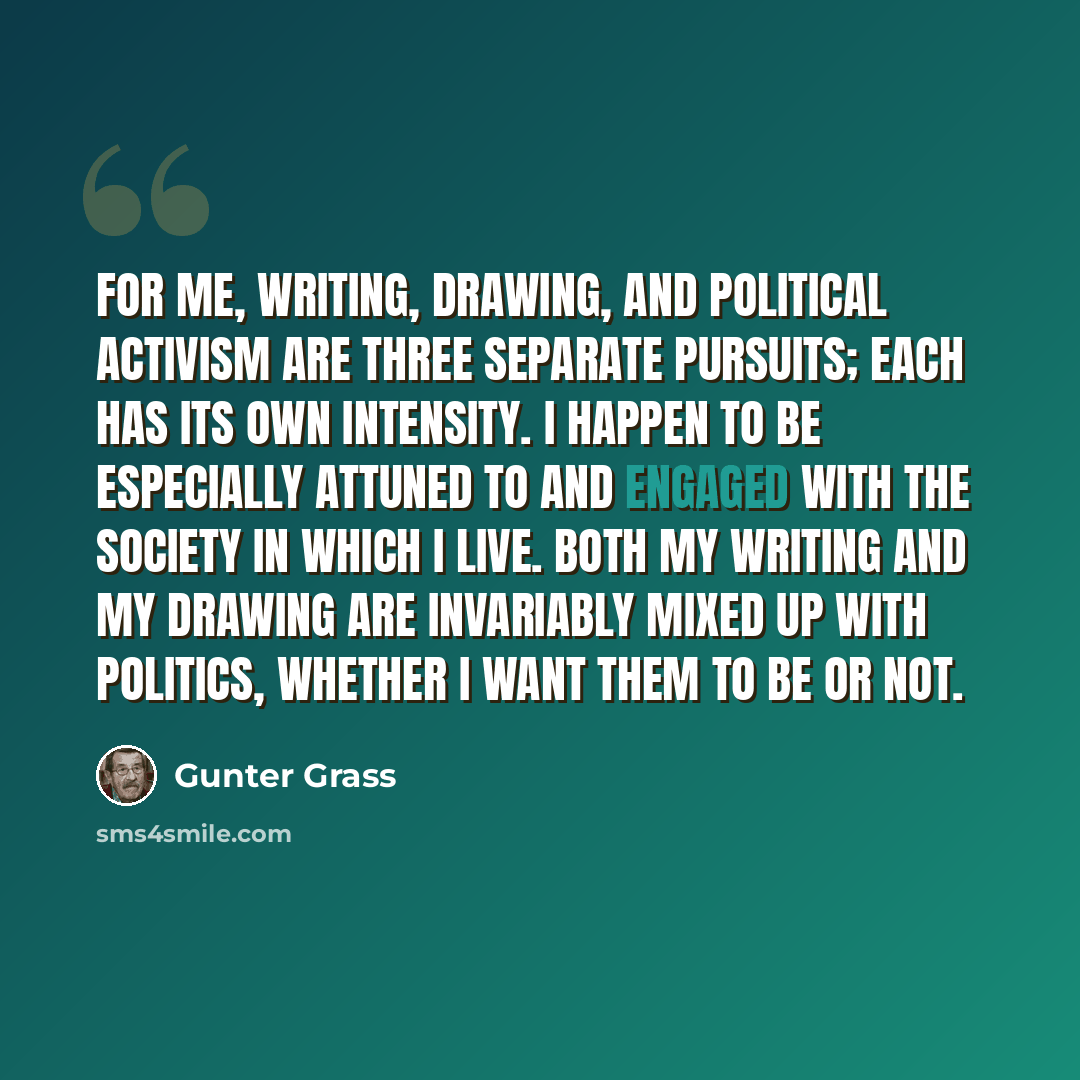“For me, writing, drawing, and political activism are three separate pursuits; each has its own intensity. I happen to be especially attuned to and engaged with the society in which I live. Both my writing and my drawing are invariably mixed up with politics, whether I want them to be or not.” quote by Gunter Grass