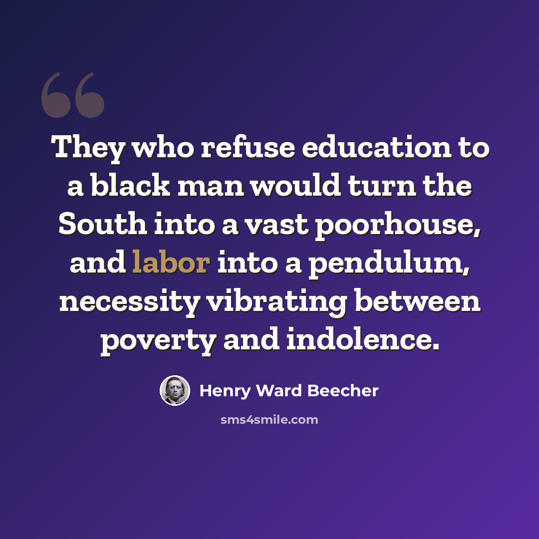 “They who refuse education to a black man would turn the South into a vast poorhouse, and labor into a pendulum, necessity vibrating between poverty and indolence.” quote by Henry Ward Beecher