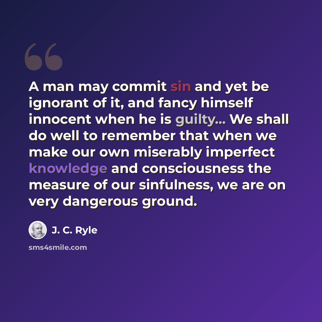 “A man may commit sin and yet be ignorant of it, and fancy himself innocent when he is guilty... We shall do well to remember that when we make our own miserably imperfect knowledge and consciousness the measure of our sinfulness, we are on very dangerous ground.” quote by J. C. Ryle
