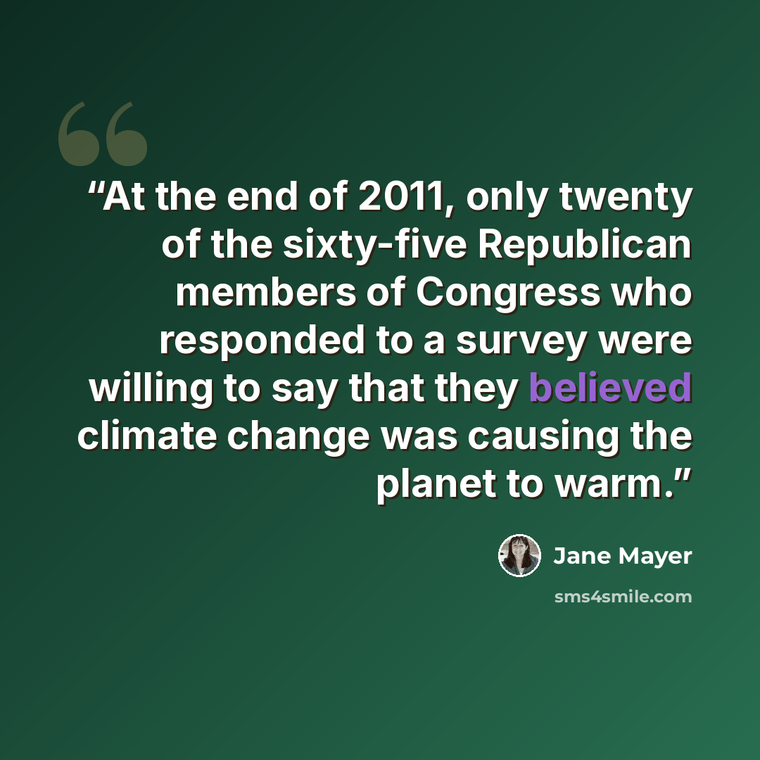 “At the end of 2011, only twenty of the sixty-five Republican members of Congress who responded to a survey were willing to say that they believed climate change was causing the planet to warm.” quote by Jane Mayer