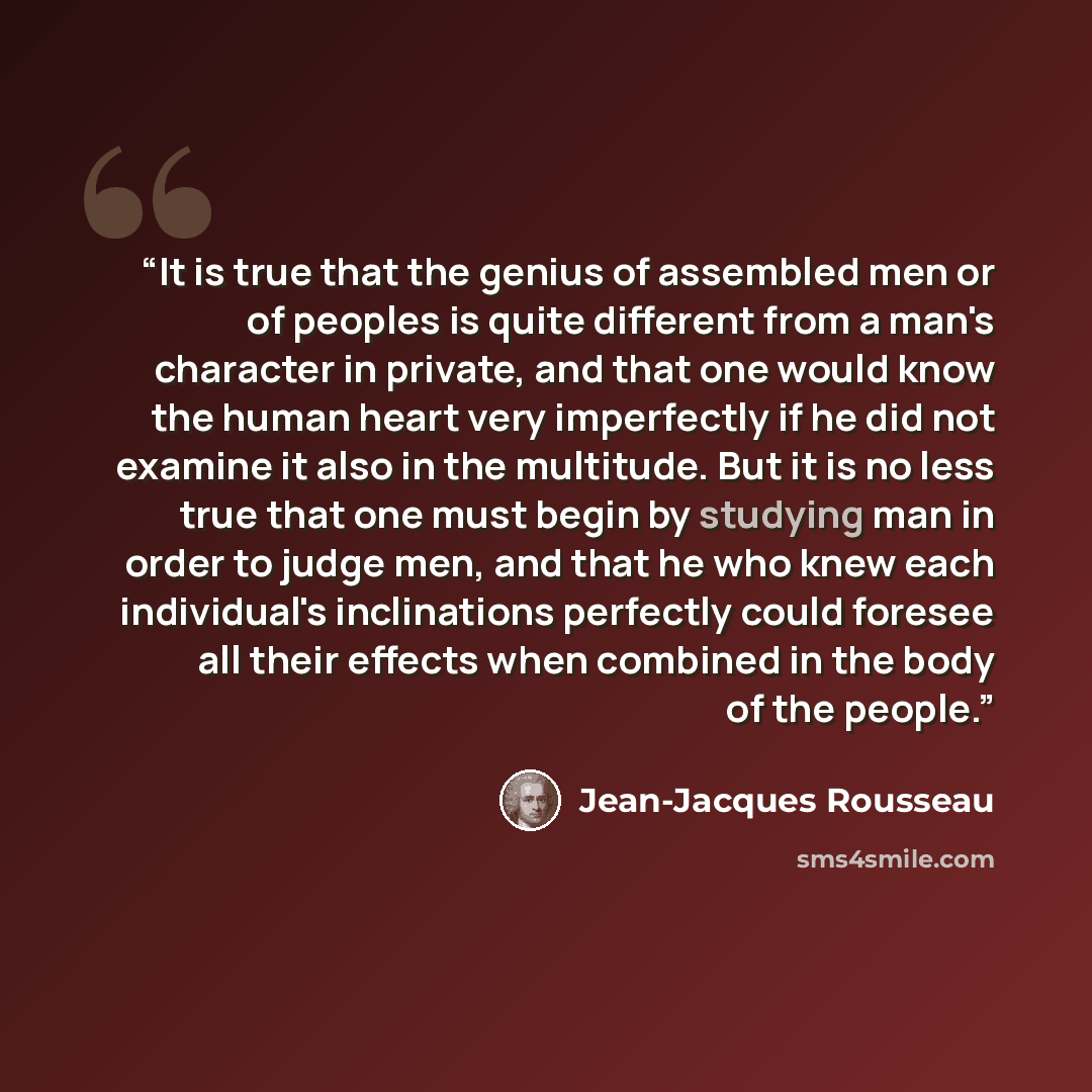 “It is true that the genius of assembled men or of peoples is quite different from a man's character in private, and that one would know the human heart very imperfectly if he did not examine it also in the multitude. But it is no less true that one must begin by studying man in order to judge men…” quote by Jean-Jacques Rousseau