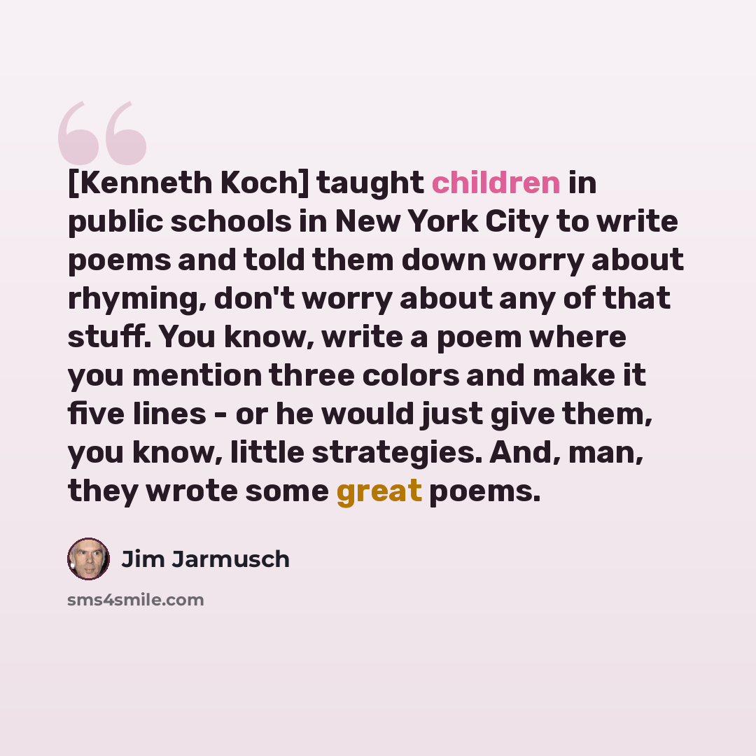 “[Kenneth Koch] taught children in public schools in New York City to write poems and told them down worry about rhyming, don't worry about any of that stuff. You know, write a poem where you mention three colors and make it five lines - or he would just give them, you know, little strategies. And…” quote by Jim Jarmusch