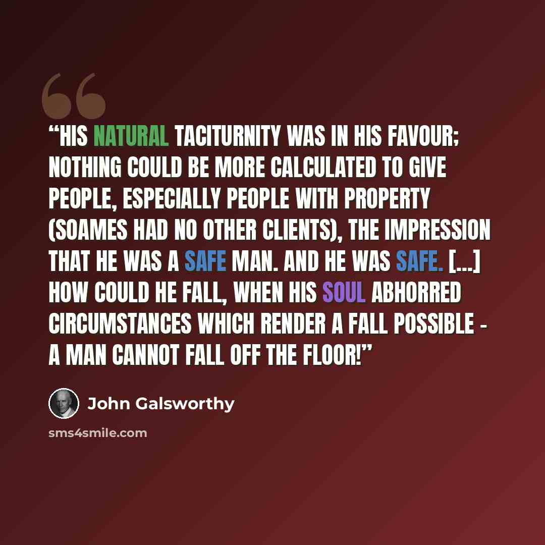 “His natural taciturnity was in his favour; nothing could be more calculated to give people, especially people with property (Soames had no other clients), the impression that he was a safe man. And he was safe. [...] How could he fall, when his soul abhorred circumstances which render a fall…” quote by John Galsworthy