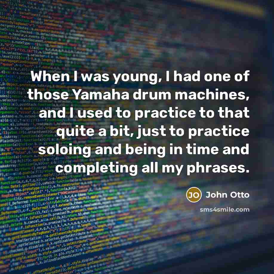 “When I was young, I had one of those Yamaha drum machines, and I used to practice to that quite a bit, just to practice soloing and being in time and completing all my phrases.” quote by John Otto