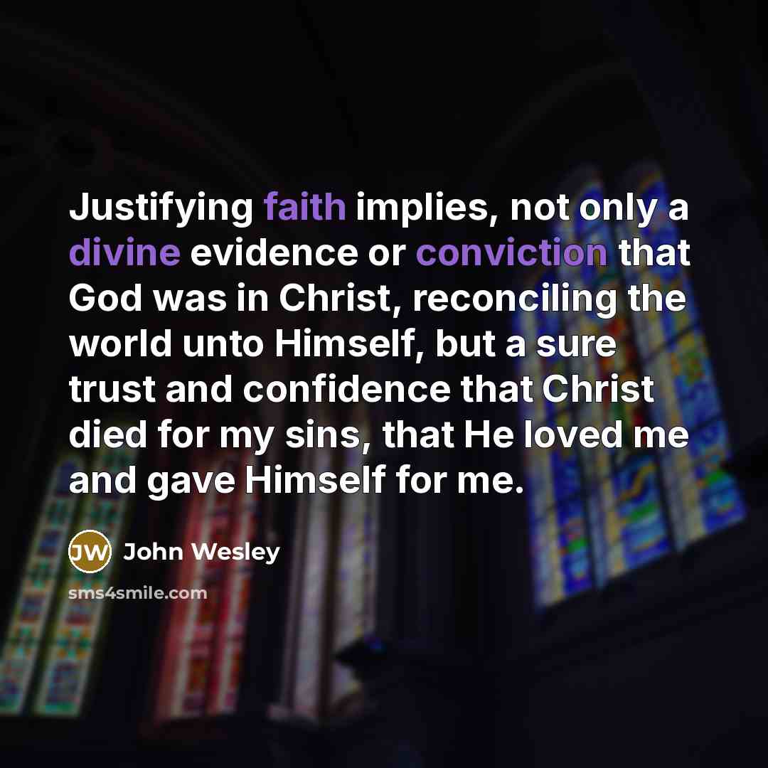 “Justifying faith implies, not only a divine evidence or conviction that God was in Christ, reconciling the world unto Himself, but a sure trust and confidence that Christ died for my sins, that He loved me and gave Himself for me.” quote by John Wesley