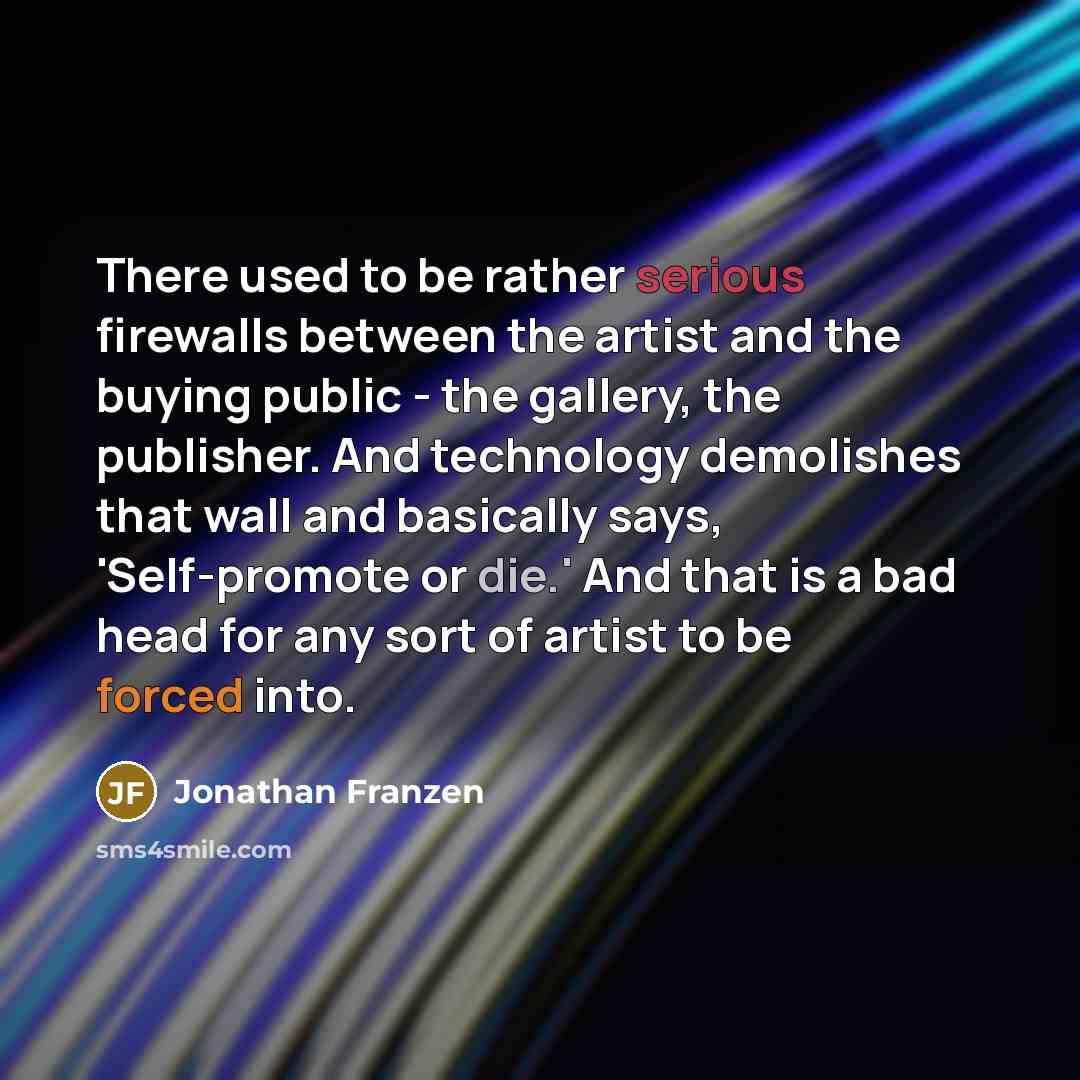 “There used to be rather serious firewalls between the artist and the buying public - the gallery, the publisher. And technology demolishes that wall and basically says, 'Self-promote or die.' And that is a bad head for any sort of artist to be forced into.” quote by Jonathan Franzen