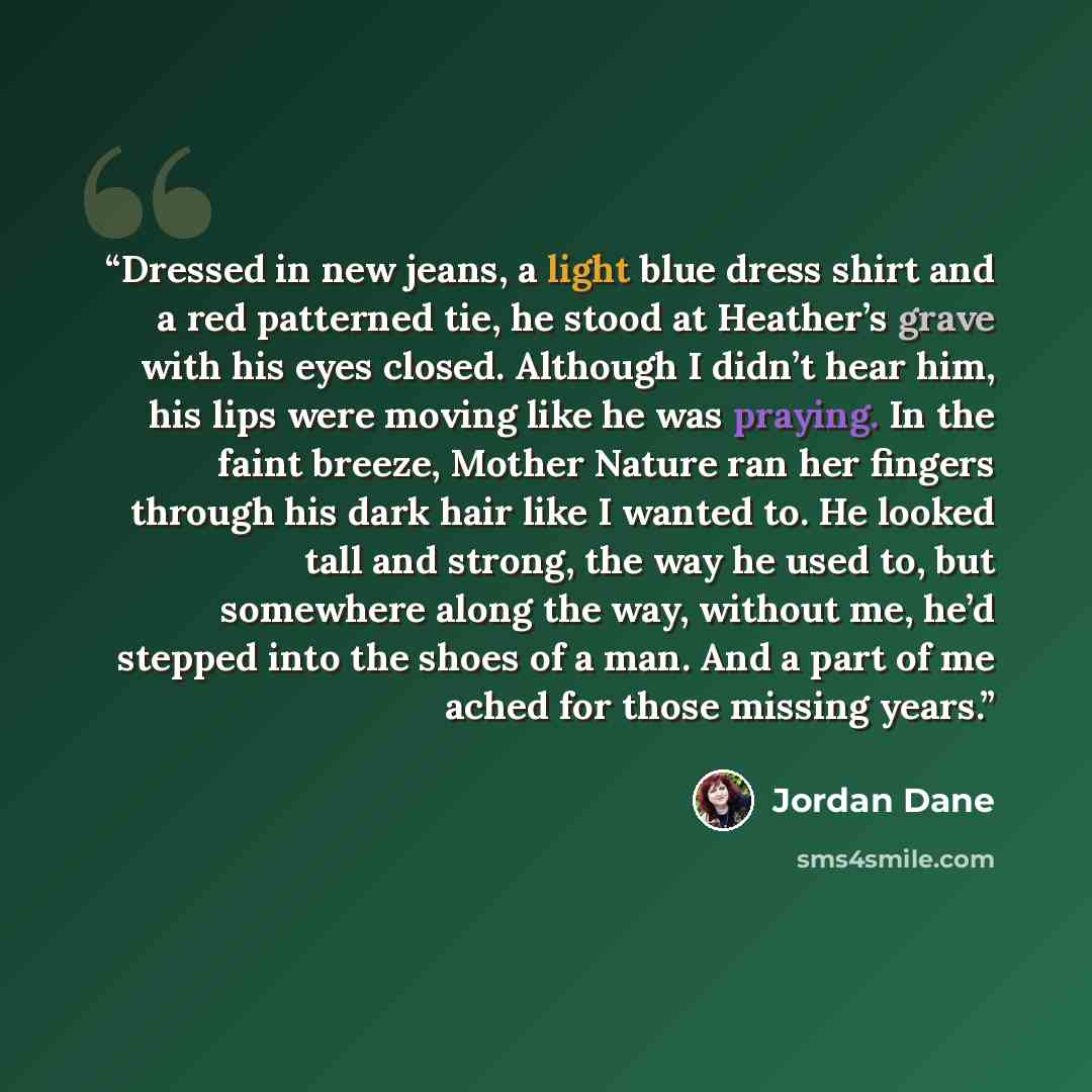 “Dressed in new jeans, a light blue dress shirt and a red patterned tie, he stood at Heather’s grave with his eyes closed. Although I didn’t hear him, his lips were moving like he was praying. In the faint breeze, Mother Nature ran her fingers through his dark hair like I wanted to. He looked tall…” quote by Jordan Dane