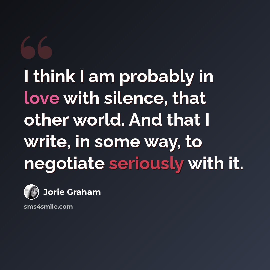 “I think I am probably in love with silence, that other world. And that I write, in some way, to negotiate seriously with it.” quote by Jorie Graham