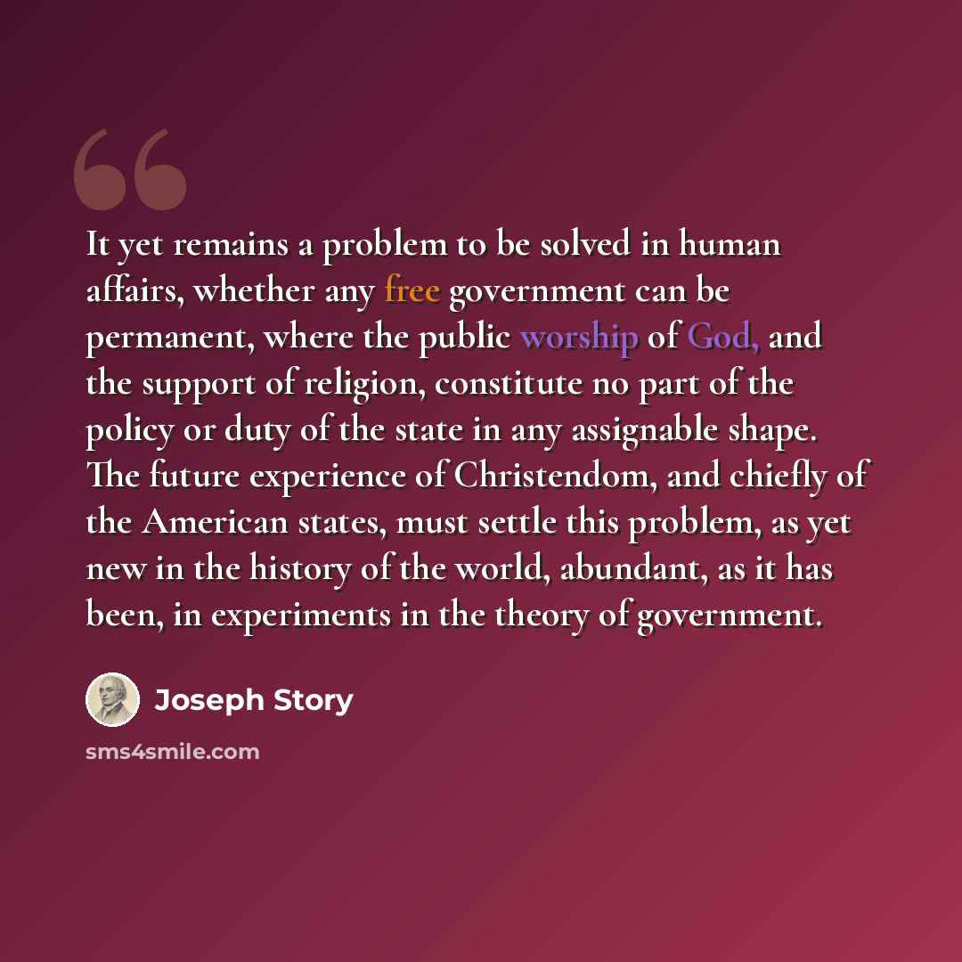 “It yet remains a problem to be solved in human affairs, whether any free government can be permanent, where the public worship of God, and the support of religion, constitute no part of the policy or duty of the state in any assignable shape. The future experience of Christendom, and chiefly of…” quote by Joseph Story