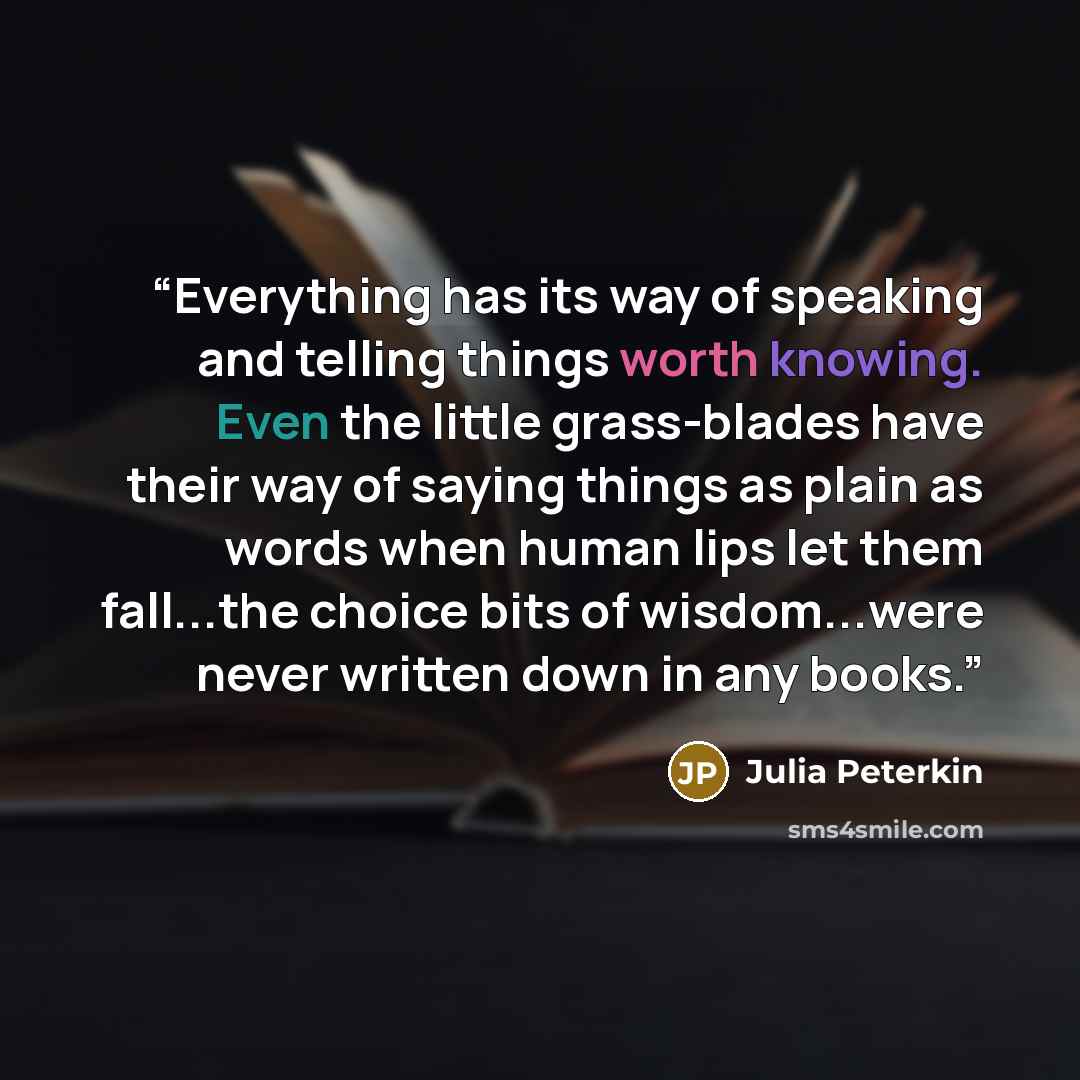 “Everything has its way of speaking and telling things worth knowing. Even the little grass-blades have their way of saying things as plain as words when human lips let them fall...the choice bits of wisdom...were never written down in any books.” quote by Julia Peterkin