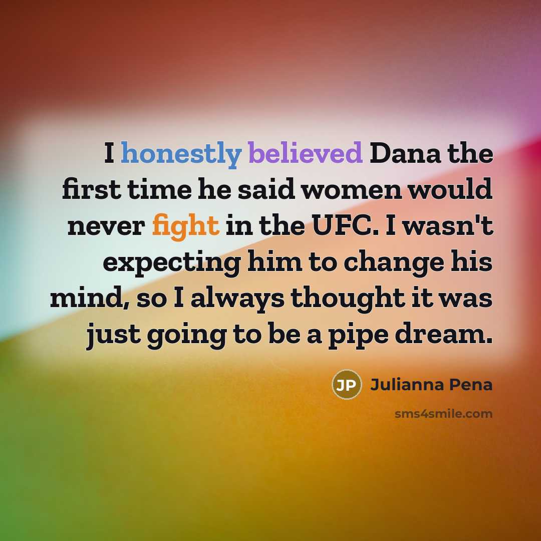 “I honestly believed Dana the first time he said women would never fight in the UFC. I wasn't expecting him to change his mind, so I always thought it was just going to be a pipe dream.” quote by Julianna Pena