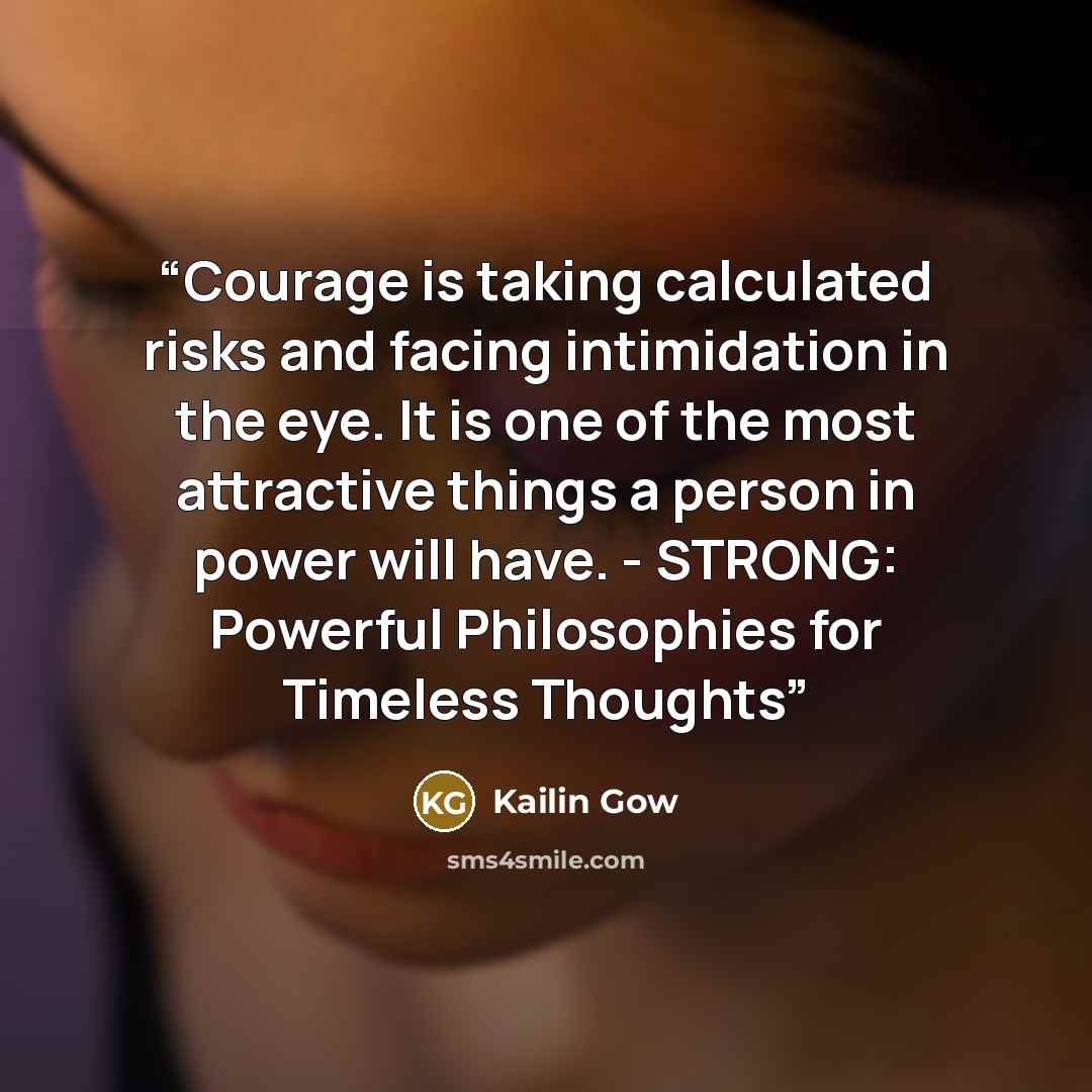 “Courage is taking calculated risks and facing intimidation in the eye. It is one of the most attractive things a person in power will have. - STRONG: Powerful Philosophies for Timeless Thoughts” quote by Kailin Gow