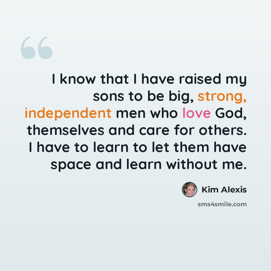 “I know that I have raised my sons to be big, strong, independent men who love God, themselves and care for others. I have to learn to let them have space and learn without me.” quote by Kim Alexis