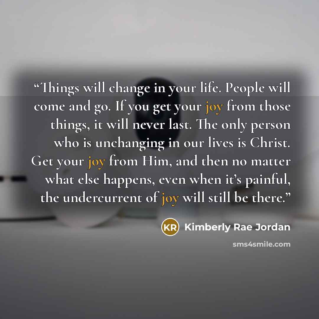 “Things will change in your life. People will come and go. If you get your joy from those things, it will never last. The only person who is unchanging in our lives is Christ. Get your joy from Him, and then no matter what else happens, even when it’s painful, the undercurrent of joy will still be…” quote by Kimberly Rae Jordan