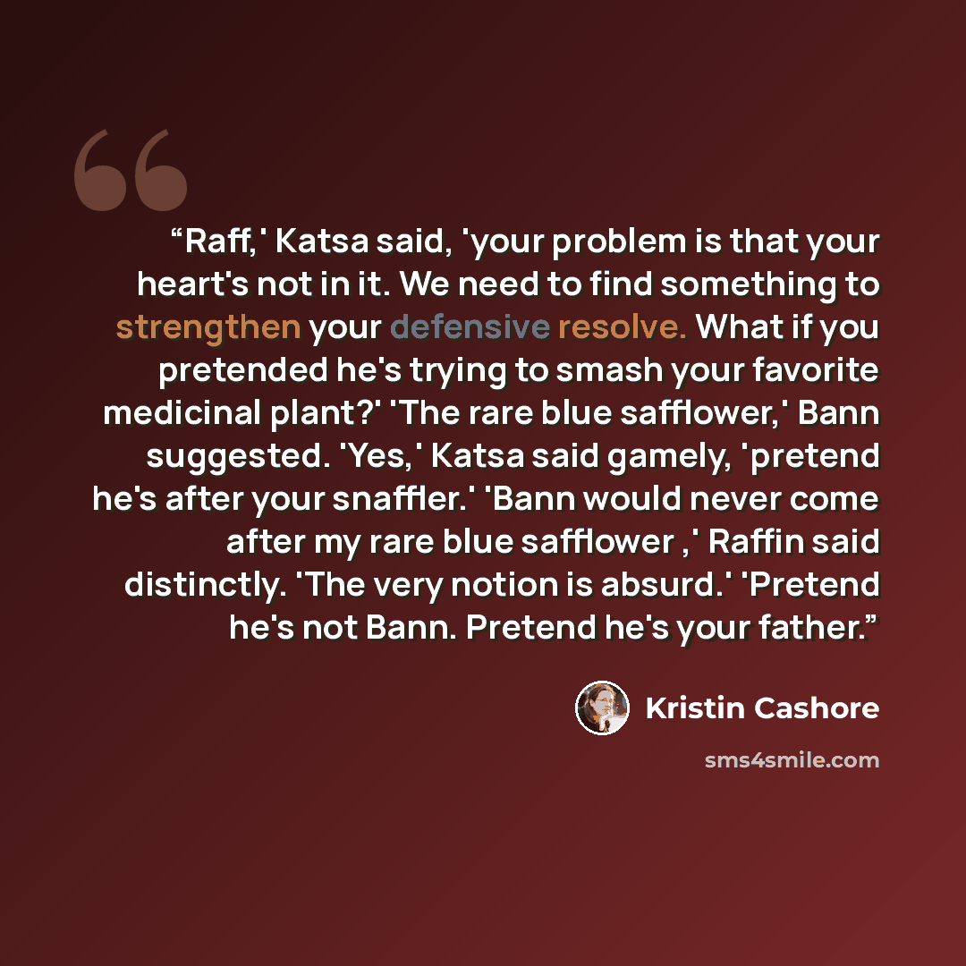 “Raff,' Katsa said, 'your problem is that your heart's not in it. We need to find something to strengthen your defensive resolve. What if you pretended he's trying to smash your favorite medicinal plant?' 'The rare blue safflower,' Bann suggested. 'Yes,' Katsa said gamely, 'pretend he's after your…” quote by Kristin Cashore