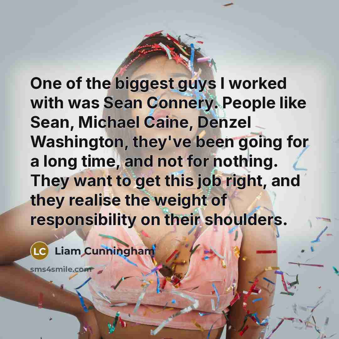 “One of the biggest guys I worked with was Sean Connery. People like Sean, Michael Caine, Denzel Washington, they've been going for a long time, and not for nothing. They want to get this job right, and they realise the weight of responsibility on their shoulders.” quote by Liam Cunningham