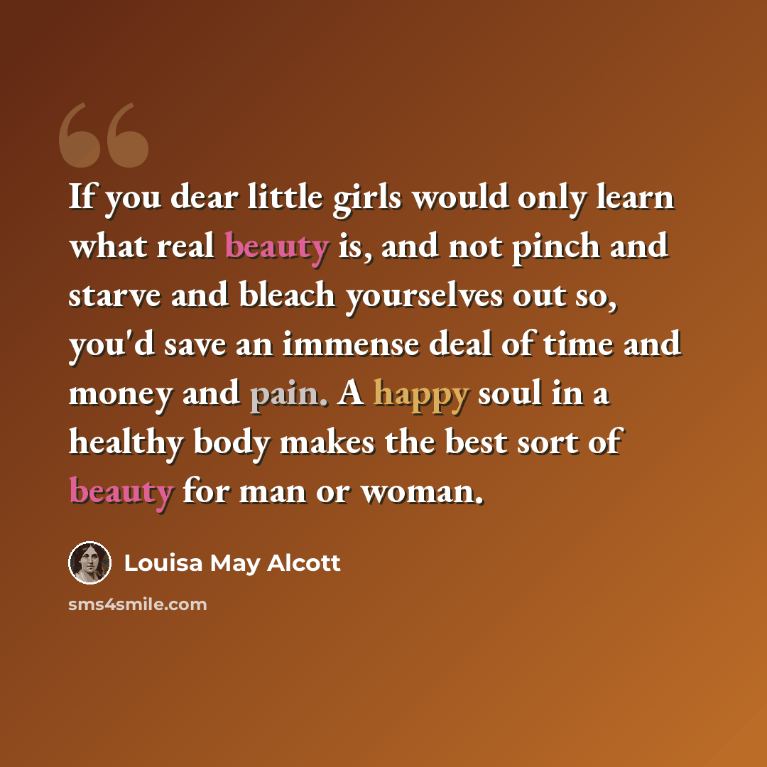 “If you dear little girls would only learn what real beauty is, and not pinch and starve and bleach yourselves out so, you'd save an immense deal of time and money and pain. A happy soul in a healthy body makes the best sort of beauty for man or woman.” quote by Louisa May Alcott