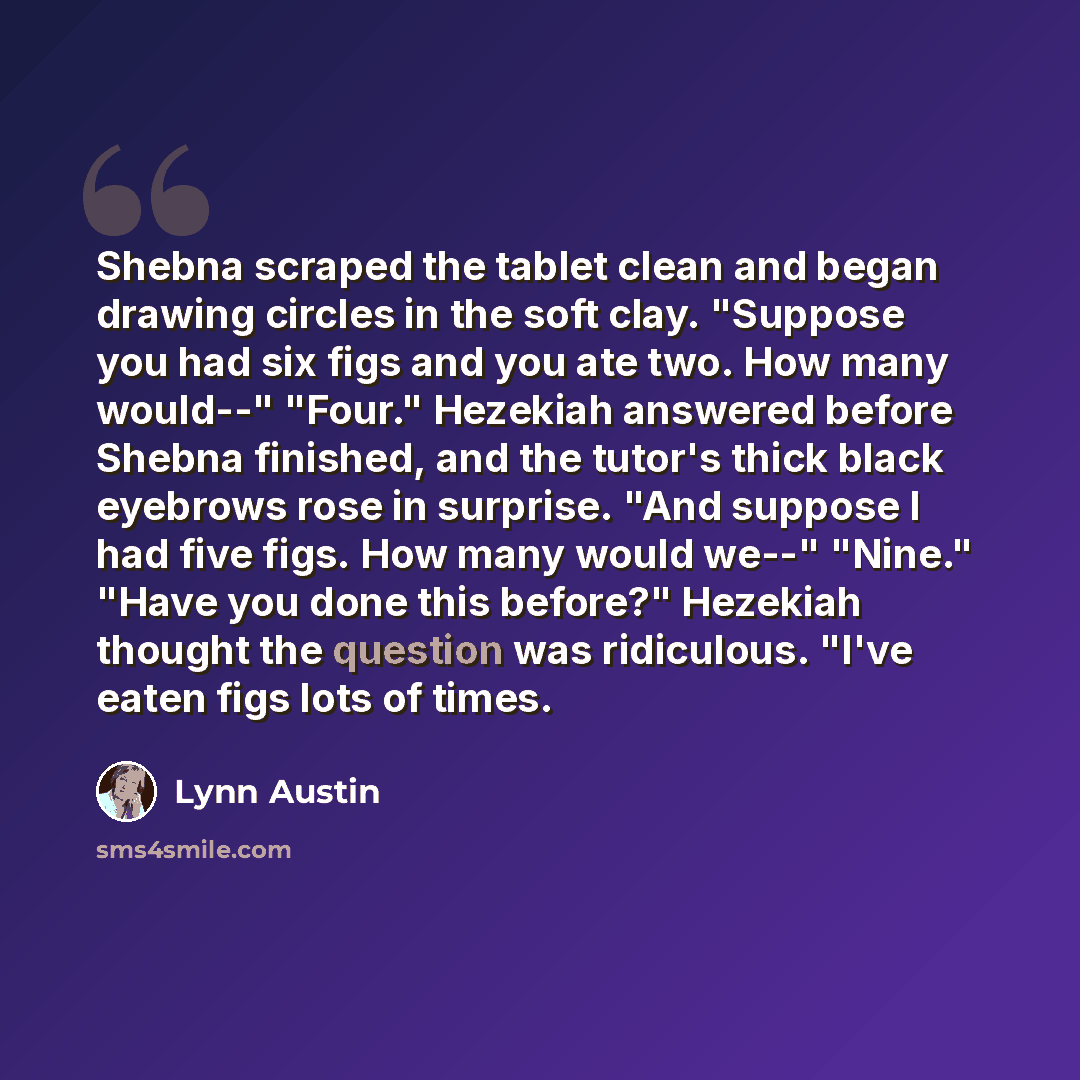 “Shebna scraped the tablet clean and began drawing circles in the soft clay. "Suppose you had six figs and you ate two. How many would--" "Four." Hezekiah answered before Shebna finished, and the tutor's thick black eyebrows rose in surprise. "And suppose I had five figs. How many would we--"…” quote by Lynn Austin