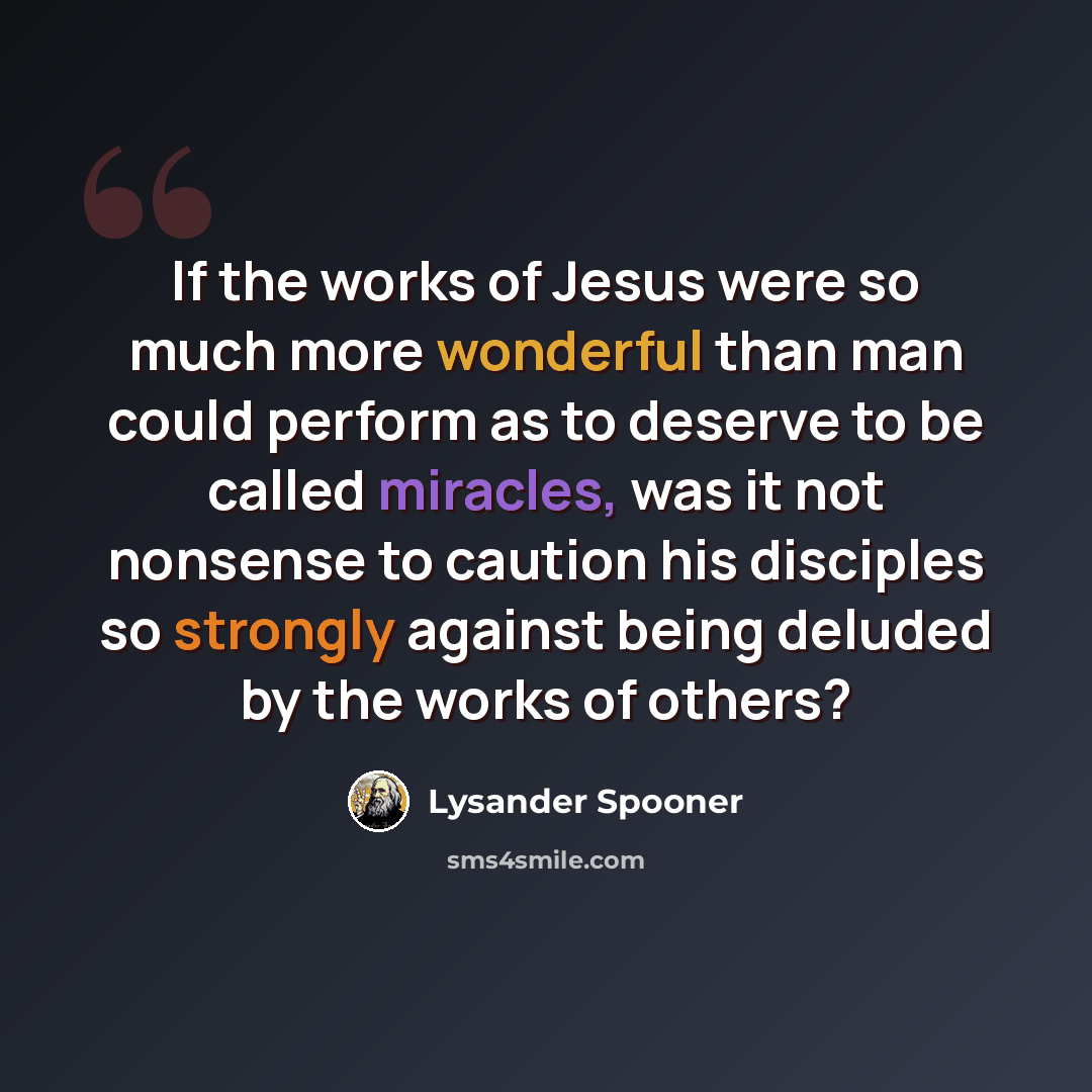 “If the works of Jesus were so much more wonderful than man could perform as to deserve to be called miracles, was it not nonsense to caution his disciples so strongly against being deluded by the works of others?” quote by Lysander Spooner