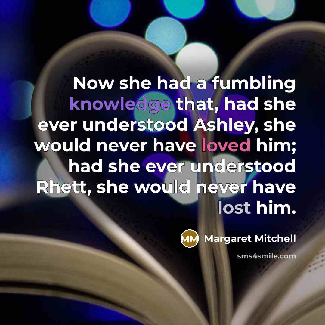 “Now she had a fumbling knowledge that, had she ever understood Ashley, she would never have loved him; had she ever understood Rhett, she would never have lost him.” quote by Margaret Mitchell