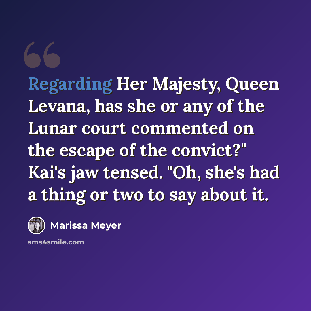 “Regarding Her Majesty, Queen Levana, has she or any of the Lunar court commented on the escape of the convict?" Kai's jaw tensed. "Oh, she's had a thing or two to say about it.” quote by Marissa Meyer