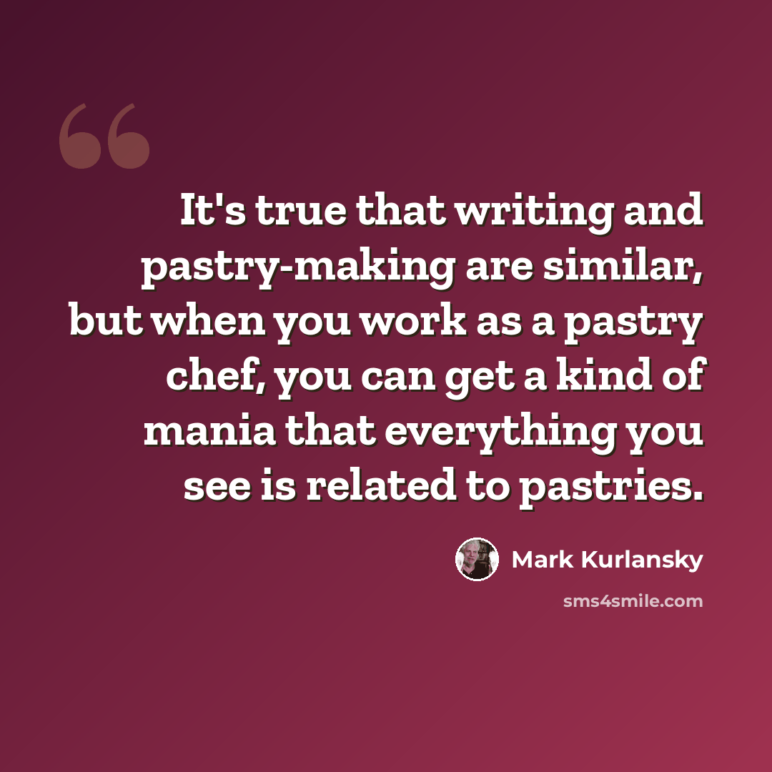 “It's true that writing and pastry-making are similar, but when you work as a pastry chef, you can get a kind of mania that everything you see is related to pastries.” quote by Mark Kurlansky