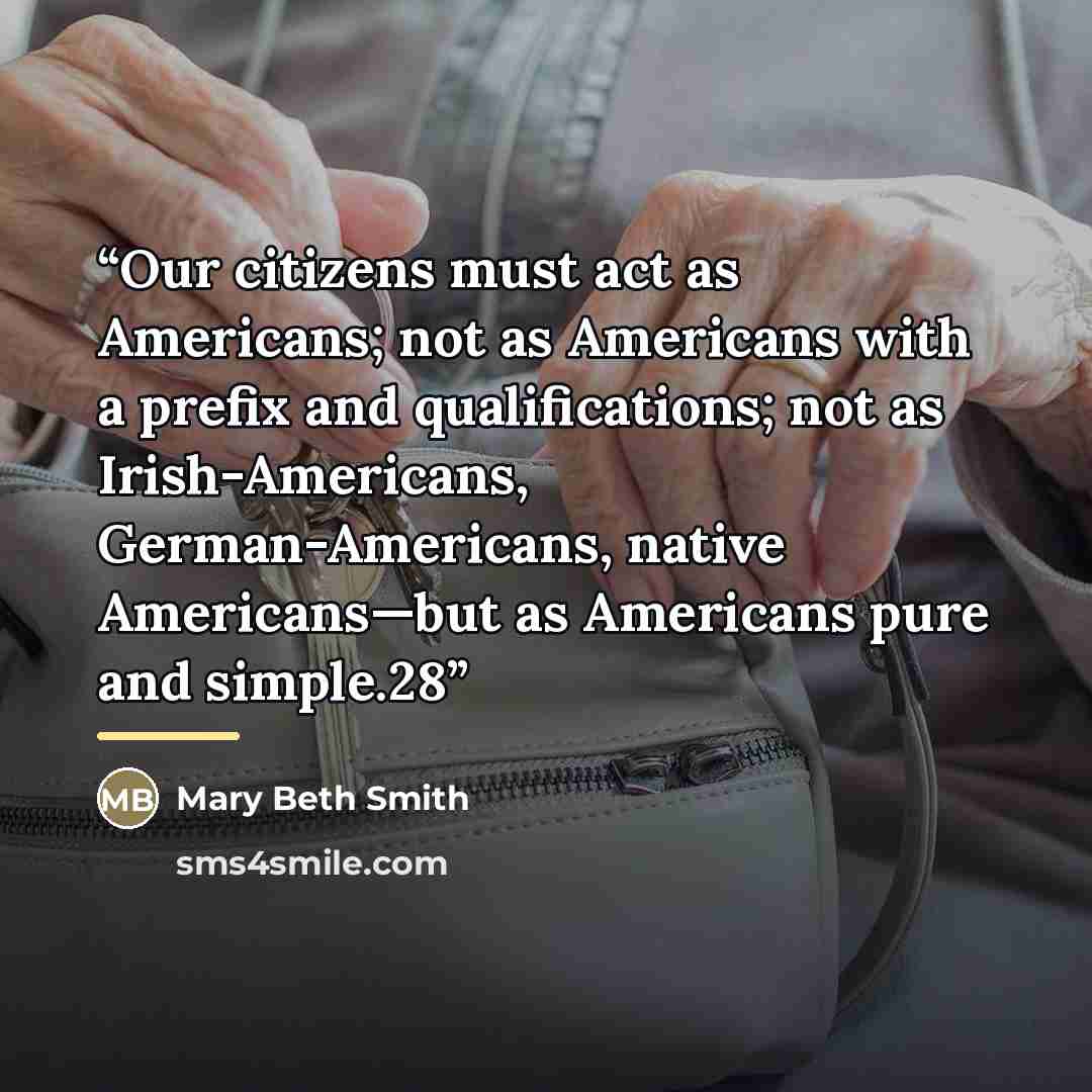 “Our citizens must act as Americans; not as Americans with a prefix and qualifications; not as Irish-Americans, German-Americans, native Americans—but as Americans pure and simple.28” quote by Mary Beth Smith