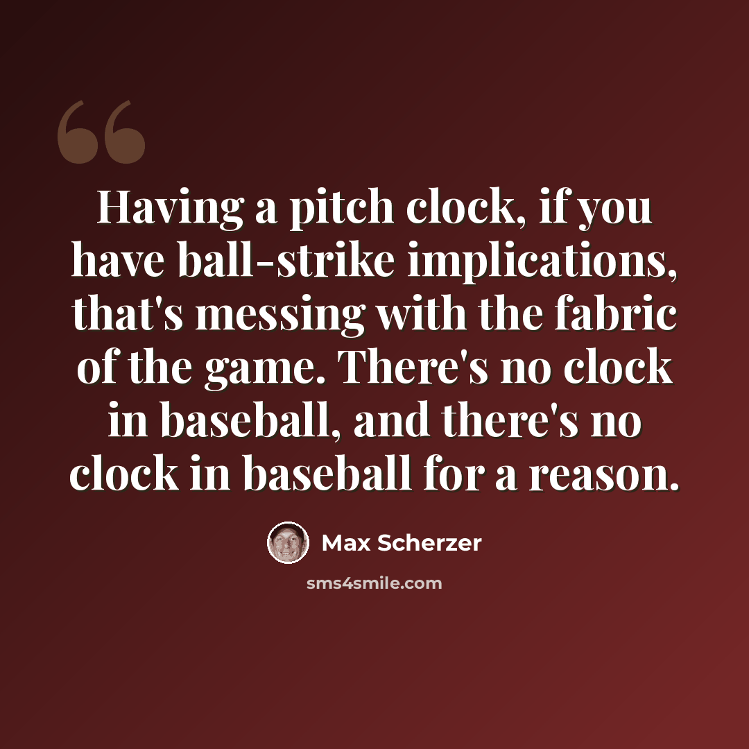 “Having a pitch clock, if you have ball-strike implications, that's messing with the fabric of the game. There's no clock in baseball, and there's no clock in baseball for a reason.” quote by Max Scherzer