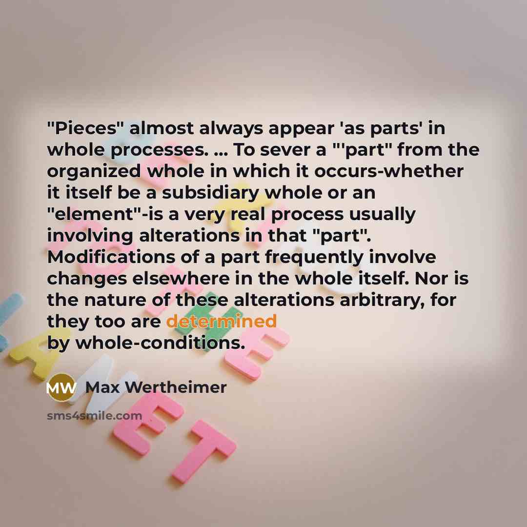 “"Pieces" almost always appear 'as parts' in whole processes. ... To sever a "'part" from the organized whole in which it occurs-whether it itself be a subsidiary whole or an "element"-is a very real process usually involving alterations in that "part". Modifications of a part frequently involve…” quote by Max Wertheimer