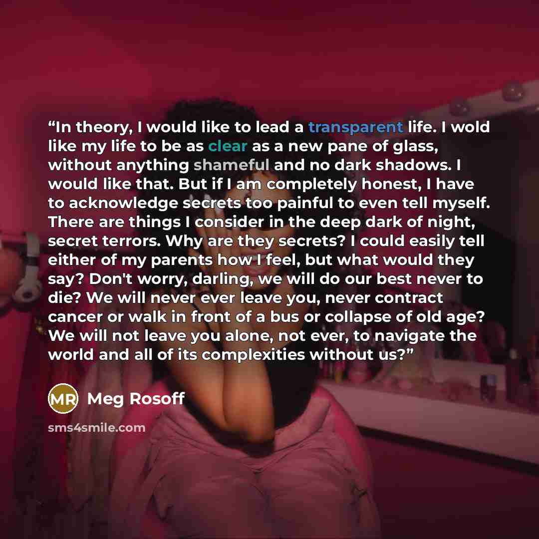 “In theory, I would like to lead a transparent life. I wold like my life to be as clear as a new pane of glass, without anything shameful and no dark shadows. I would like that. But if I am completely honest, I have to acknowledge secrets too painful to even tell myself. There are things I consider…” quote by Meg Rosoff