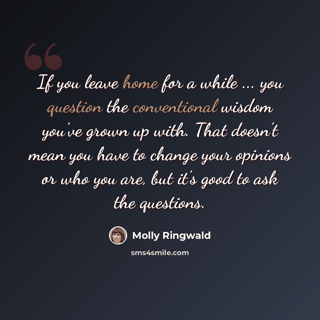 “If you leave home for a while ... you question the conventional wisdom you've grown up with. That doesn't mean you have to change your opinions or who you are, but it's good to ask the questions.” quote by Molly Ringwald
