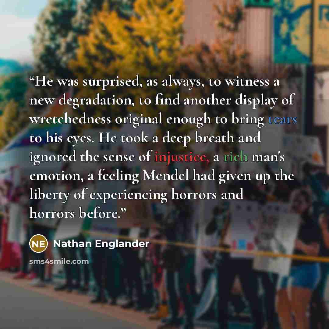 “He was surprised, as always, to witness a new degradation, to find another display of wretchedness original enough to bring tears to his eyes. He took a deep breath and ignored the sense of injustice, a rich man's emotion, a feeling Mendel had given up the liberty of experiencing horrors and…” quote by Nathan Englander