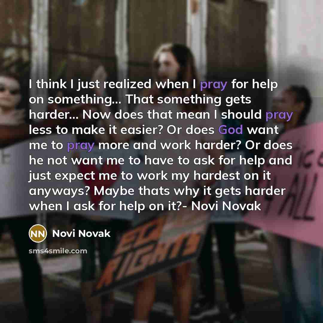 “I think I just realized when I pray for help on something... That something gets harder… Now does that mean I should pray less to make it easier? Or does God want me to pray more and work harder? Or does he not want me to have to ask for help and just expect me to work my hardest on it anyways?…” quote by Novi Novak