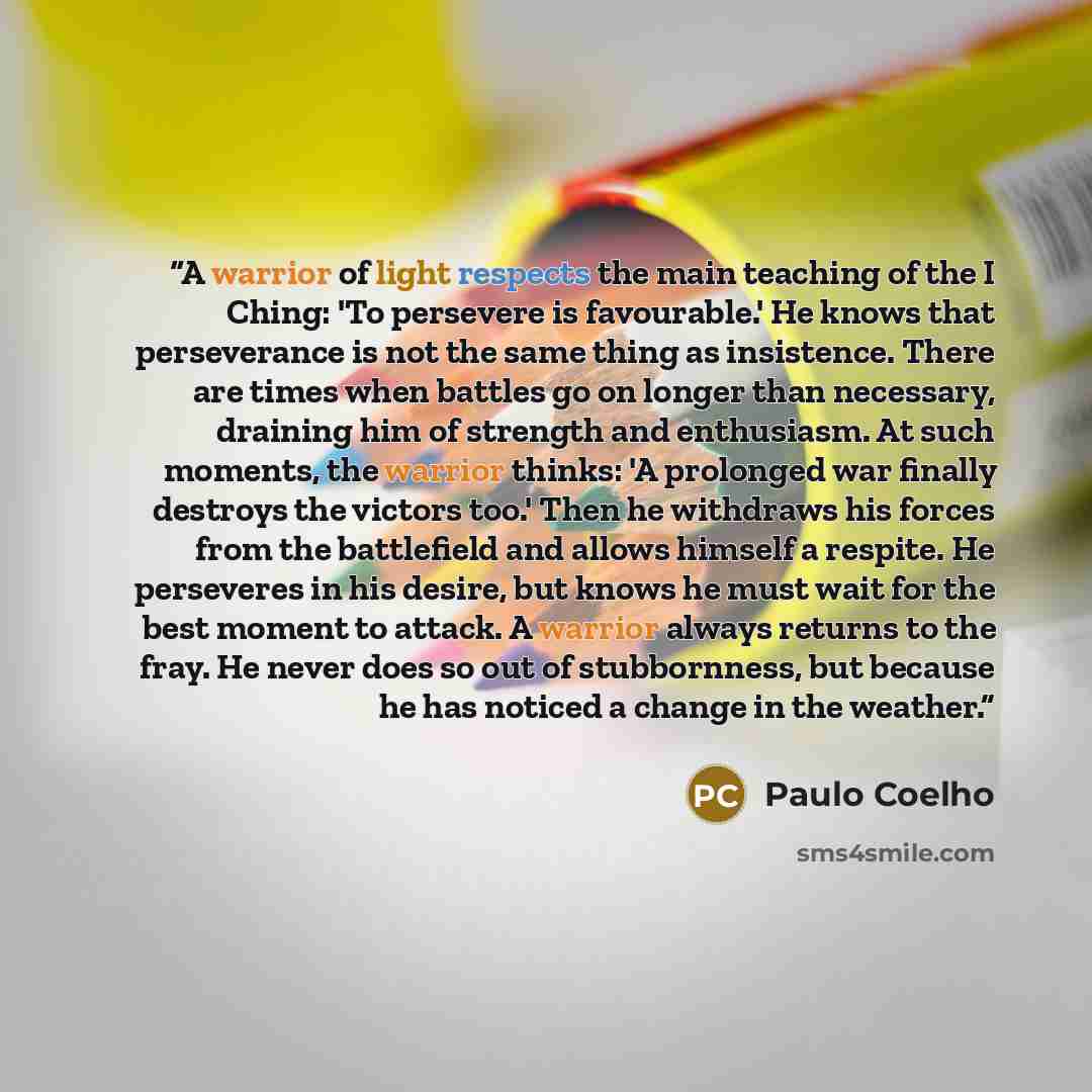 “A warrior of light respects the main teaching of the I Ching: 'To persevere is favourable.' He knows that perseverance is not the same thing as insistence. There are times when battles go on longer than necessary, draining him of strength and enthusiasm. At such moments, the warrior thinks: 'A…” quote by Paulo Coelho