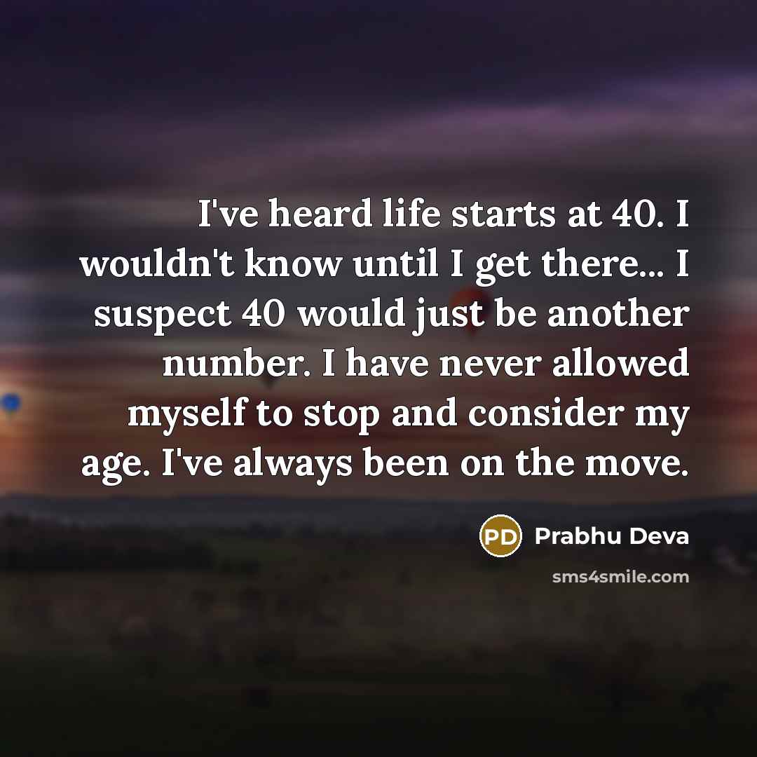 “I've heard life starts at 40. I wouldn't know until I get there... I suspect 40 would just be another number. I have never allowed myself to stop and consider my age. I've always been on the move.” quote by Prabhu Deva