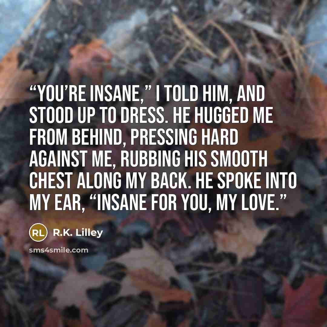 “You’re insane,” I told him, and stood up to dress. He hugged me from behind, pressing hard against me, rubbing his smooth chest along my back. He spoke into my ear, “Insane for you, my love.” quote by R.K. Lilley