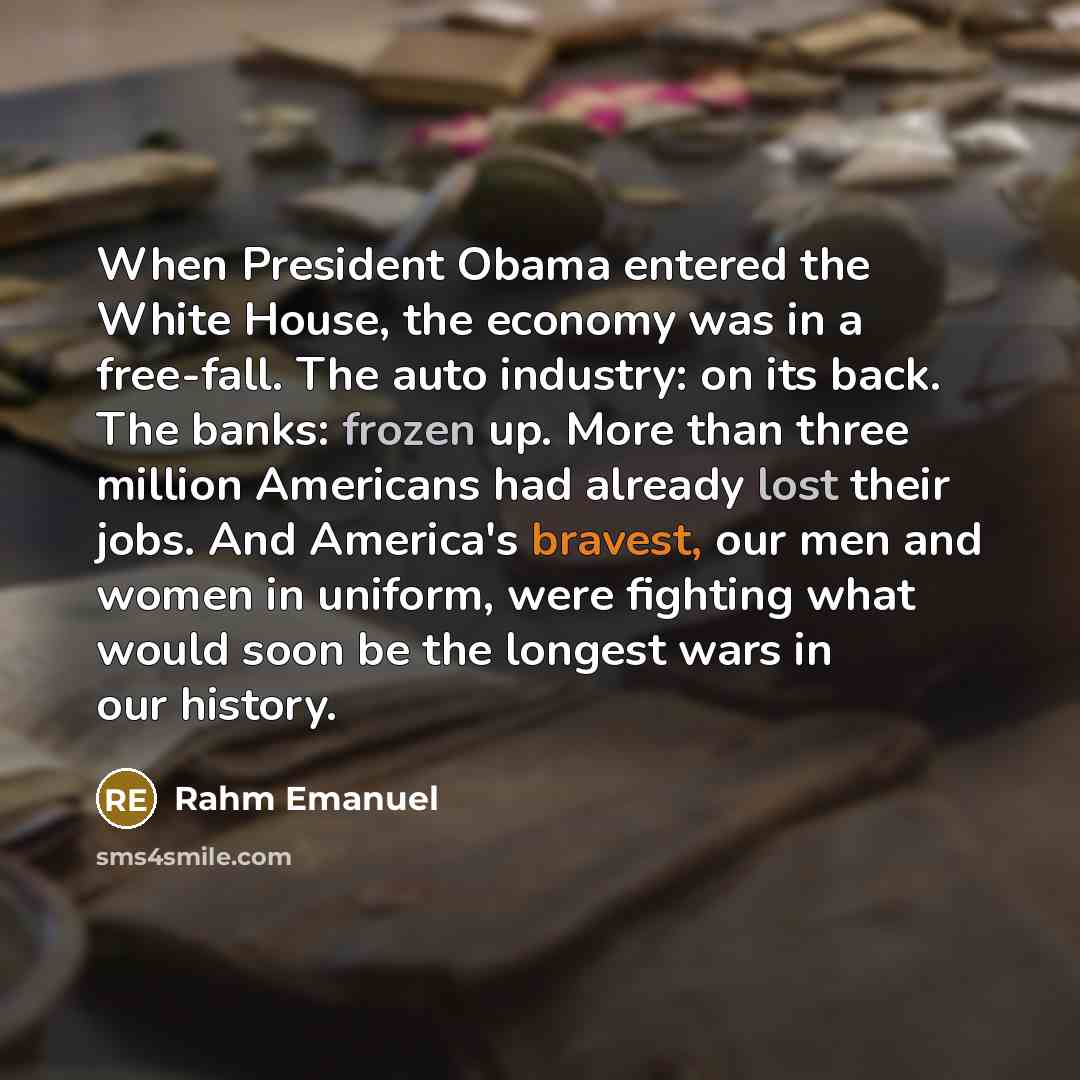“When President Obama entered the White House, the economy was in a free-fall. The auto industry: on its back. The banks: frozen up. More than three million Americans had already lost their jobs. And America's bravest, our men and women in uniform, were fighting what would soon be the longest wars…” quote by Rahm Emanuel