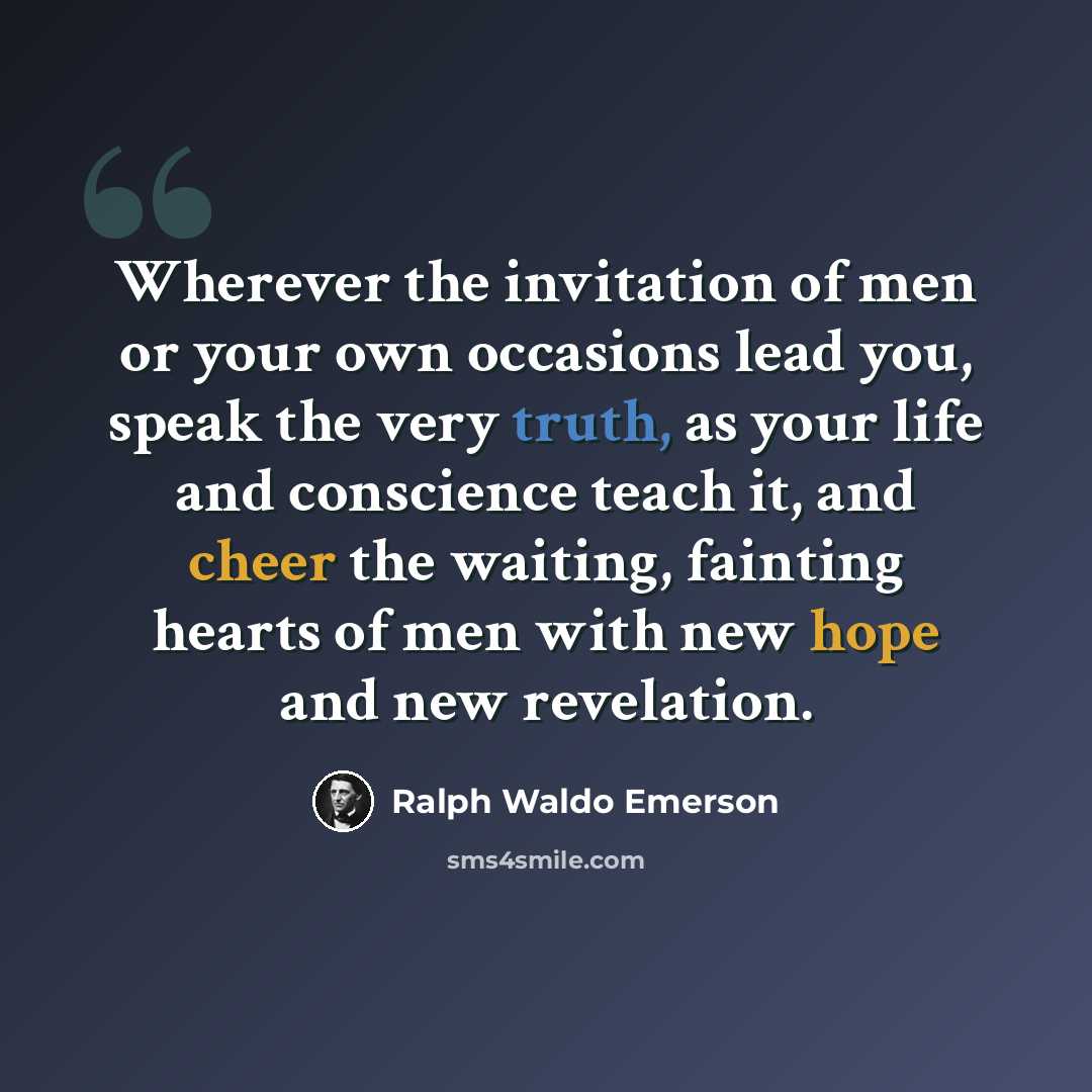 “Wherever the invitation of men or your own occasions lead you, speak the very truth, as your life and conscience teach it, and cheer the waiting, fainting hearts of men with new hope and new revelation.” quote by Ralph Waldo Emerson