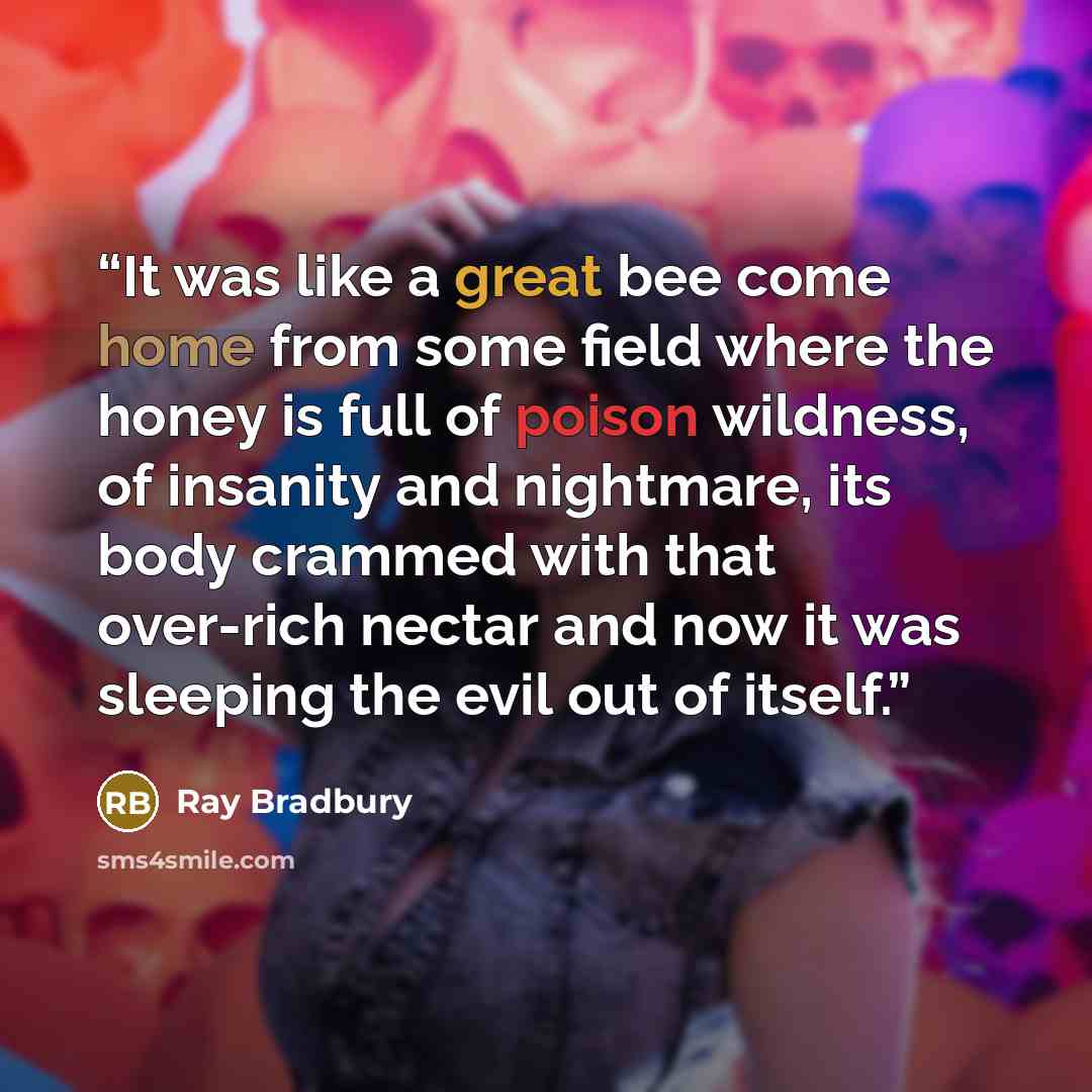 “It was like a great bee come home from some field where the honey is full of poison wildness, of insanity and nightmare, its body crammed with that over-rich nectar and now it was sleeping the evil out of itself.” quote by Ray Bradbury