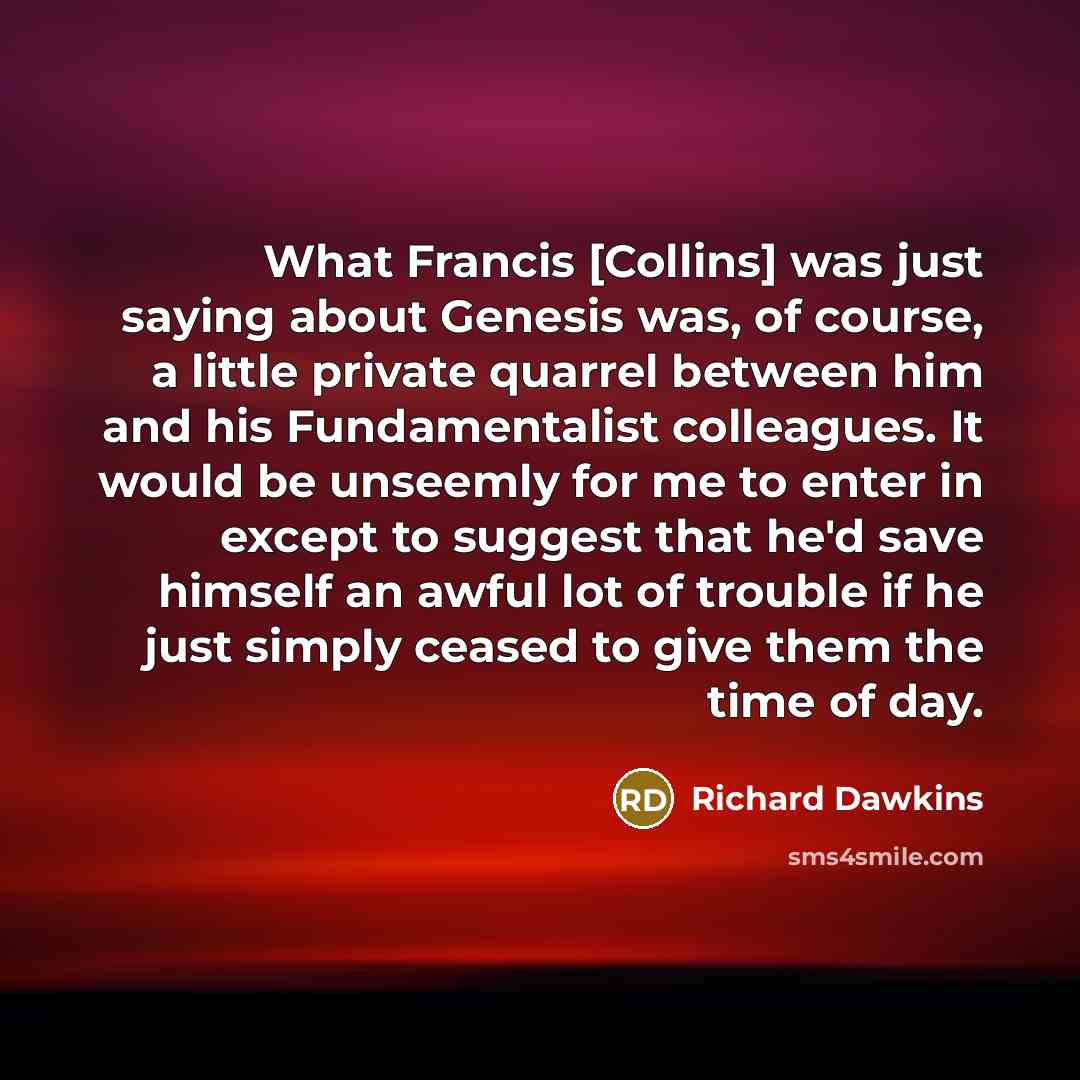 “What Francis [Collins] was just saying about Genesis was, of course, a little private quarrel between him and his Fundamentalist colleagues. It would be unseemly for me to enter in except to suggest that he'd save himself an awful lot of trouble if he just simply ceased to give them the time of day.” quote by Richard Dawkins