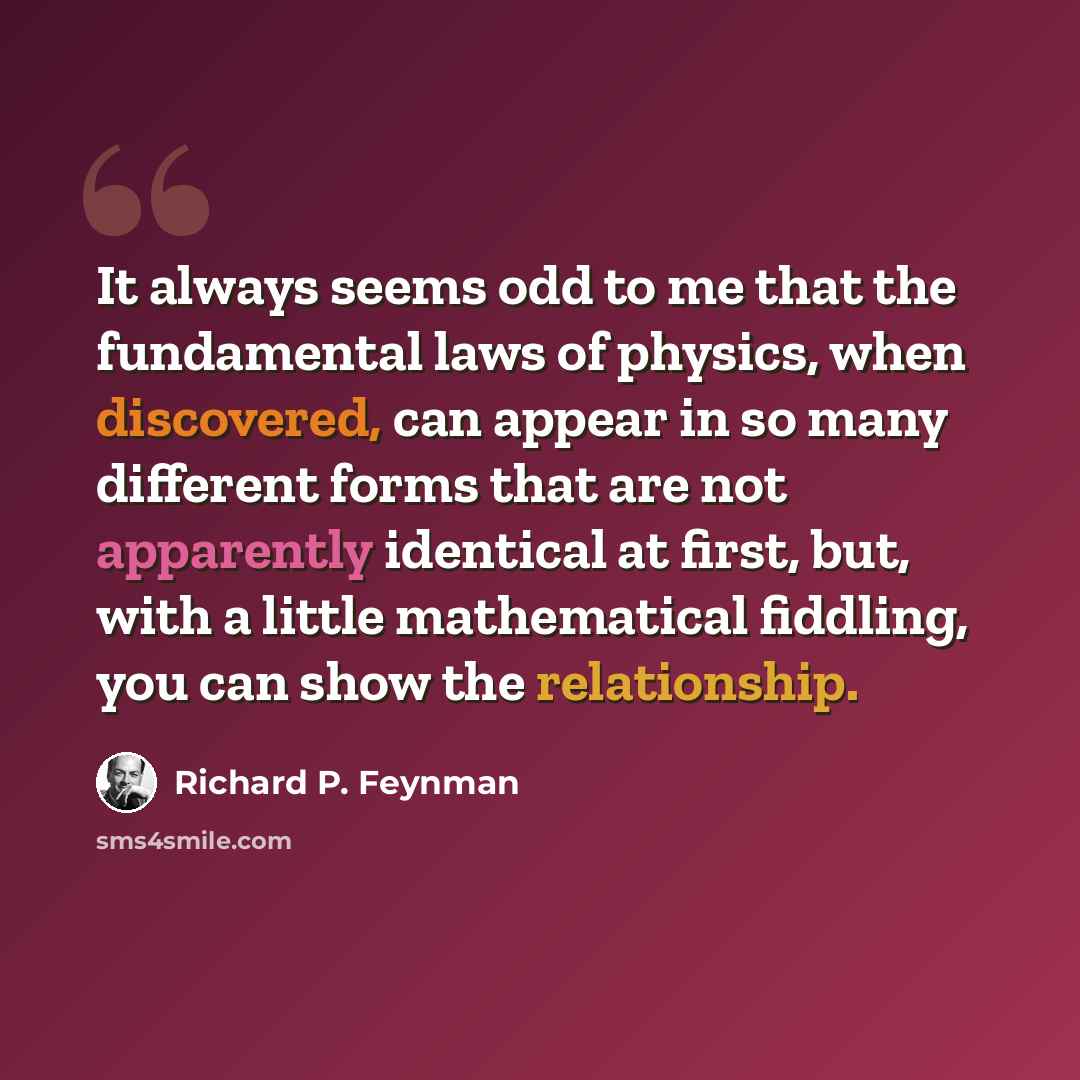 “It always seems odd to me that the fundamental laws of physics, when discovered, can appear in so many different forms that are not apparently identical at first, but, with a little mathematical fiddling, you can show the relationship.” quote by Richard P. Feynman