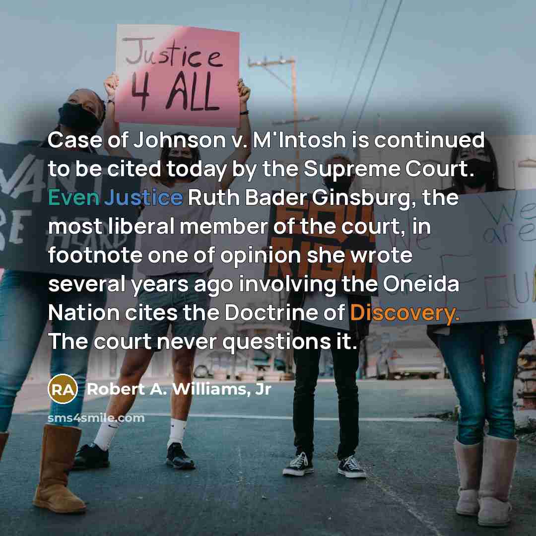 “Case of Johnson v. M'Intosh is continued to be cited today by the Supreme Court. Even Justice Ruth Bader Ginsburg, the most liberal member of the court, in footnote one of opinion she wrote several years ago involving the Oneida Nation cites the Doctrine of Discovery. The court never questions it.” quote by Robert A. Williams, Jr
