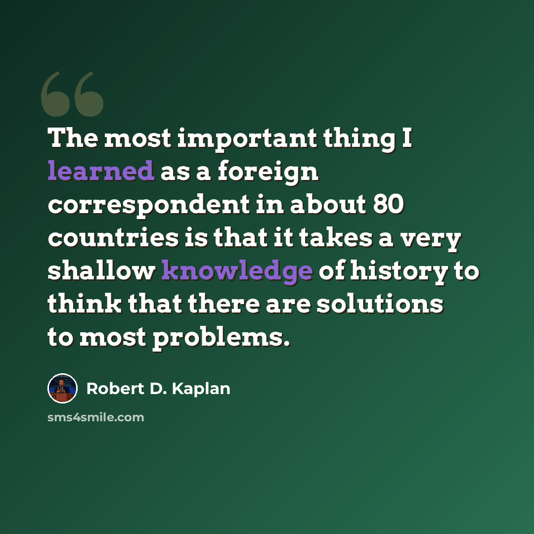 “The most important thing I learned as a foreign correspondent in about 80 countries is that it takes a very shallow knowledge of history to think that there are solutions to most problems.” quote by Robert D. Kaplan