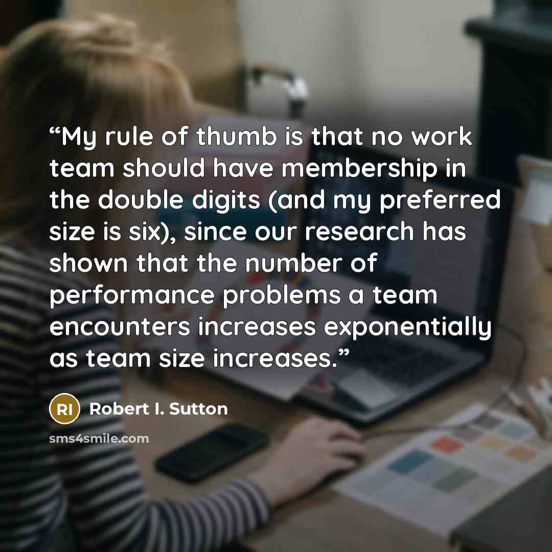 “My rule of thumb is that no work team should have membership in the double digits (and my preferred size is six), since our research has shown that the number of performance problems a team encounters increases exponentially as team size increases.” quote by Robert I. Sutton