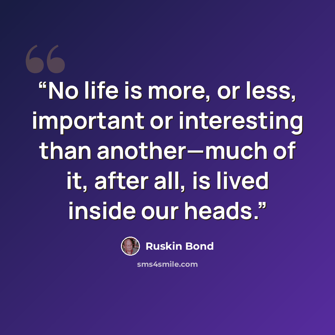 “No life is more, or less, important or interesting than another—much of it, after all, is lived inside our heads.” quote by Ruskin Bond