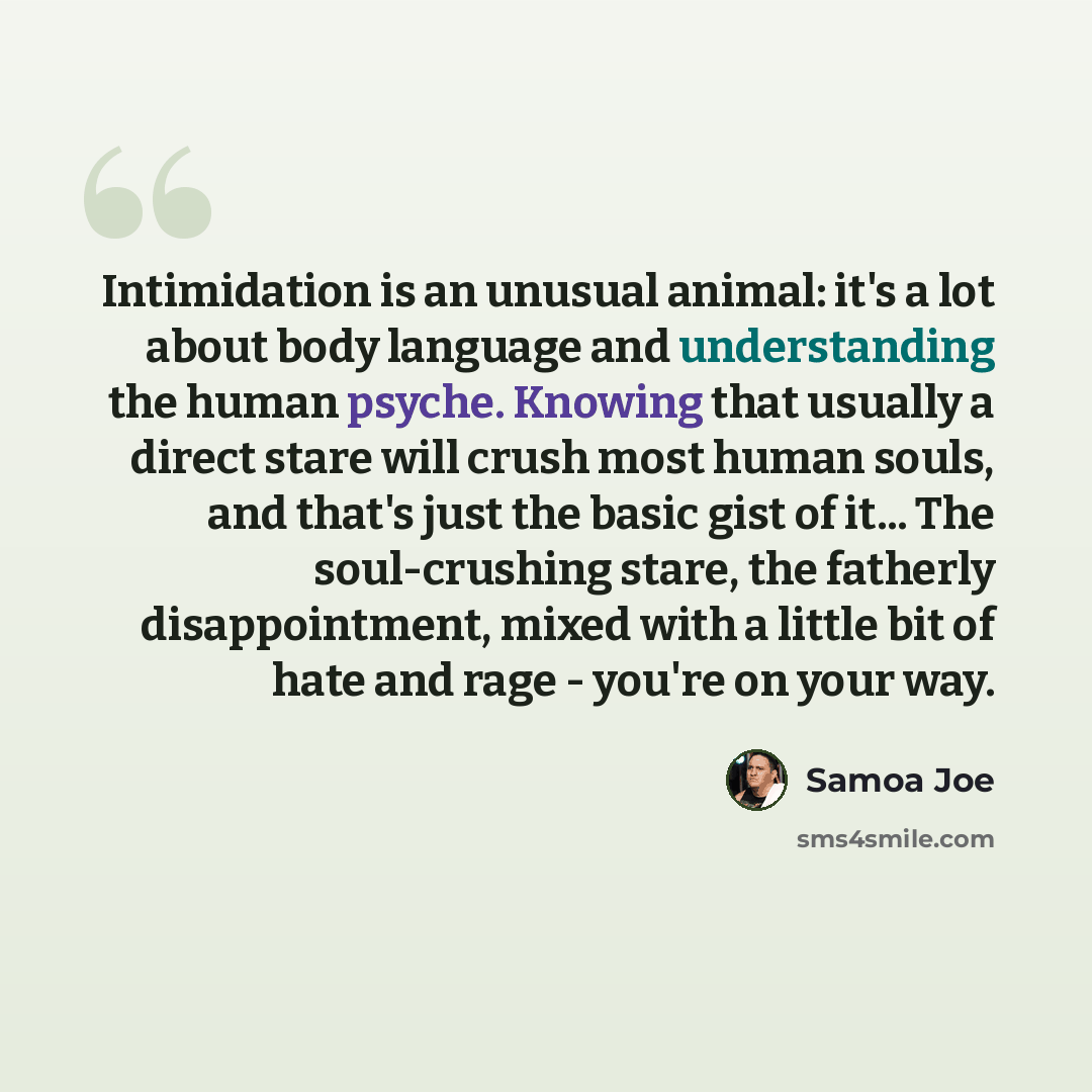 “Intimidation is an unusual animal: it's a lot about body language and understanding the human psyche. Knowing that usually a direct stare will crush most human souls, and that's just the basic gist of it... The soul-crushing stare, the fatherly disappointment, mixed with a little bit of hate and…” quote by Samoa Joe
