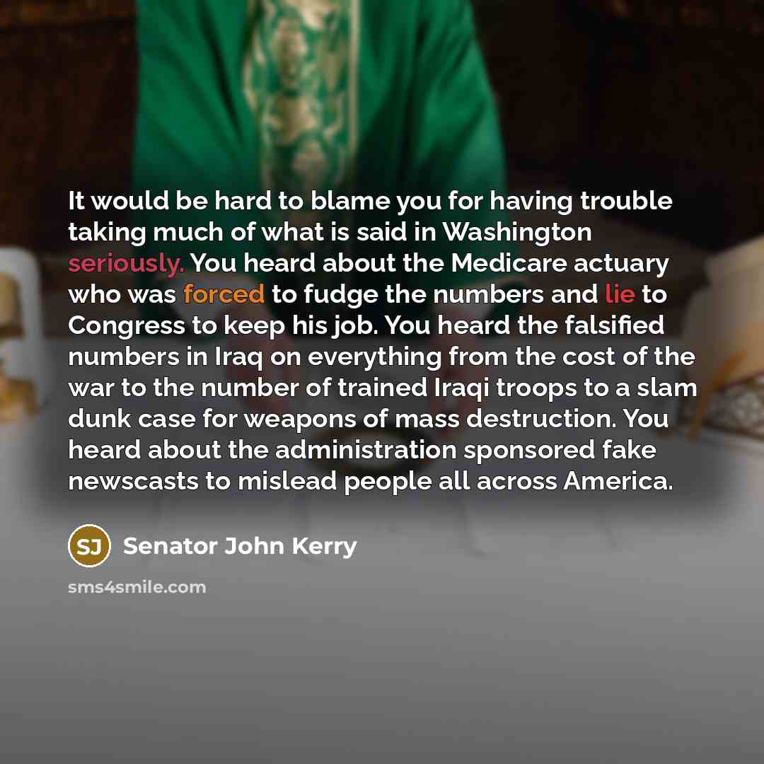 “It would be hard to blame you for having trouble taking much of what is said in Washington seriously. You heard about the Medicare actuary who was forced to fudge the numbers and lie to Congress to keep his job. You heard the falsified numbers in Iraq on everything from the cost of the war to the…” quote by Senator John Kerry