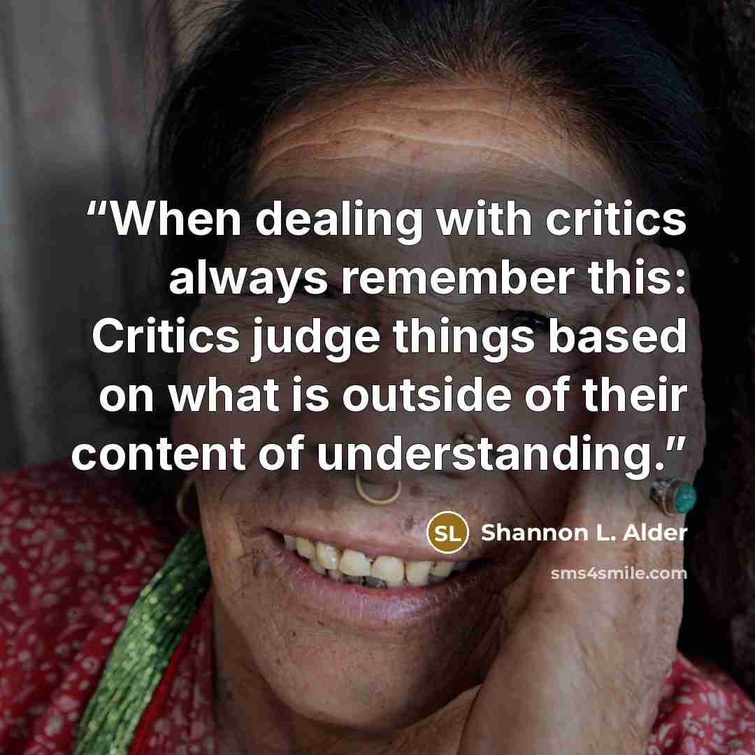 “When dealing with critics always remember this: Critics judge things based on what is outside of their content of understanding.” quote by Shannon L. Alder